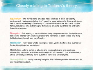 Closely relating to Todorov’s theory
Equilibrium - The movie starts on a bad note, she lives in a not-so-wealthy
environment, having parents that don’t have the same values she does which leave
her to be the blacksheep of the family. Constantly isolated from the “ideal” nuclear
family, leaves her time to thoroughly think about breaking out of this life and work
towards a new one.
Disruption - Still relating to the equilibrium, only things worsen and family life starts
to become intense with an abusive father and no friends to seek solace only thing
left is to dream herself way out of reality.
Realisation - Ruby sees what’s holding her back, yet it’s the force that pushes her
forward to achieve her aspirations.
Resolution - After a period of a hectic and rough upbringing she receives a
scholarship for maths which her family deem as “not needed”. This enables her to
afford university and finally move out of her home into university life.
New equilibrium - Finally reaching her goal, she’s able to proceed forward into life
and never looking back.
 