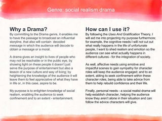 Why a Drama?
By committing to the Drama genre, it enables me
to have the passage to broadcast an influential
storyline, that also will contain decoded
message in which the audience will decode to
obtain a message or a moral.
A drama gives an insight to lives of people who
may not be reachable or in the public eye, by
showing light on these people it doesn’t just
serve the purpose of entertainment but also a
lesson of a new culture and way of living; by
heightening the knowledge of the audience it will
leave them to feel appreciative of what they have
in life or, in this case, aspire to be.
My purpose is to enlighten knowledge of social
realism, enabling the audience to seek
confinement and to an extent - entertainment.
Genre: social realism drama
How can I use it?
By following the Uses And Gratification Theory, I
will aid me into projecting my purpose furthermore;
for example, the cognitive needs I will not cut out
what really happens in the life of unfortunate
people, I want to shed realism and emotion so the
audience can see what actually happens in
different cultures - for the integration of society.
As well, affective needs using emotive and
impactful scenes to gain sympathy for character
roles will keep the audience engaged; and to an
extent, abling to seek confinement within these
character roles, being able to take advice from
them to help rebuild confidence and their life.
Finally, personal needs - a social realist drama will
help establish character, helping the audience
know they aren’t alone in their situation and can
follow the advice characters will give.
 
