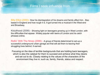 Films I seek influence from
Billy Elliot (2000)- How his disintegration of his dreams and family affect him. Also
based in England and how rough it is. It got turned into a musical in the West-end
and Broadway.
Kidulthood (2006) - Showing light on teenagers growing up in West London, with
the difficulties that appear. Widely popular with teens of London and its catch
phrases online.
Rollin’ With The Nines (2006) - A group of friends determined to set-up a
successful underground urban garage act that will aid them to leaving their
struggling lives behind. It earned:
Focusing on the idea of terrible backgrounds that are holding back teenagers,
which is also the catalyst for them to succeed and achieve what they desire
and set out to do. Closely relating to the values of the characters of the
environment they live in; such as, family, friends, status and respect.
 