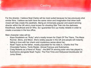 Casting
For the director, I believe Noel Clarke will be most suited because he has previously shot
similar films. I believe we both have the same vision and imagination that when both
mixed will help create this aesthetic. Being an immensely popular and award-winning
director within the UK who’s most known for shooting Star Trek into the darkness,
Kidulthood, Adulthood and Dr Who. So I guarantee he’s up mostly reliable in order to
create a success in the box office.
Main character roles will be:
▸ Kaya Scodelario as “Ruby” who’s mostly known for Clash Of The Titans, The Maze
Runner, Skins, and Moon. She's widely popular in the UK and people will instantly
falling in love with her charm and mysterious sense about her.
▸ Noah Taylor as the father, mostly populated for his roles in, Charlie And The
Chocolate Factory, Tomb Raider, Almost Famous and Submarine.
▸ Craig Roberts as a friend of “Ruby” - the BAFTA winning actor who has played in,
Submarine alongside Noah Taylor, The First Time and Hollywood blockbuster 22
Jump Street.
 