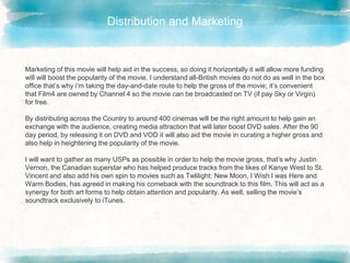 Distribution and Marketing
Marketing of this movie will help aid in the success, so doing it horizontally it will allow more funding
will will boost the popularity of the movie. I understand all-British movies do not do as well in the box
office that’s why i’m taking the day-and-date route to help the gross of the movie; it’s convenient
that Film4 are owned by Channel 4 so the movie can be broadcasted on TV (if pay Sky or Virgin)
for free.
By distributing across the Country to around 400 cinemas will be the right amount to help gain an
exchange with the audience, creating media attraction that will later boost DVD sales. After the 90
day period, by releasing it on DVD and VOD it will also aid the movie in curating a higher gross and
also help in heightening the popularity of the movie.
I will want to gather as many USPs as possible in order to help the movie gross, that’s why Justin
Vernon, the Canadian superstar who has helped produce tracks from the likes of Kanye West to St.
Vincent and also add his own spin to movies such as Twlilight: New Moon, I Wish I was Here and
Warm Bodies, has agreed in making his comeback with the soundtrack to this film. This will act as a
synergy for both art forms to help obtain attention and popularity. As well, selling the movie’s
soundtrack exclusively to iTunes.
 