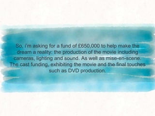 So, i’m asking for a fund of £650,000 to help make the
dream a reality: the production of the movie including
cameras, lighting and sound. As well as mise-en-scene.
The cast funding, exhibiting the movie and the final touches
such as DVD production.
 