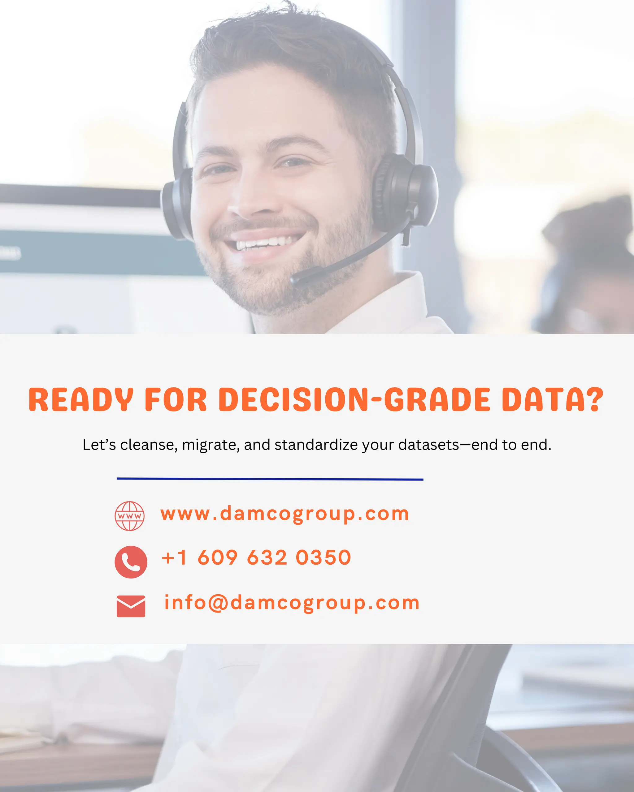 +1 609 632 0350
info@damcogroup.com
www.damcogroup.com
READY FOR DECISION-GRADE DATA?
Let’s cleanse, migrate, and standardize your datasets—end to end.
