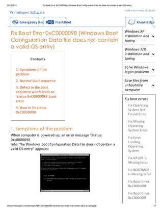 28/12/2013

Fix Boot Error 0xC0000098 (Windows Boot Configuration Data file does not contain a valid OS entry)

1, 024 visi tor s to day / 5 10,8 26 t ota l

PrimeExpert Software
Emergency Boot CD

FlashBoot

Fix Boot Error 0xC0000098 (Windows Boot
Configuration Data file does not contain
a valid OS entry)
Contents
1. Symptoms of the
problem
2. Normal boot sequence
3. Defect in the boot
sequence which leads to
'status 0xC0000098' boot
error
4. How to fix status
0xC0000098

Knowledge Base
Windows XP
installation and
tuning
Windows 7/8
installation and
tuning
Solve Windows
logon problems
Save files from
unbootable
computer
Fix boot errors
Fix Operating
System Not
Found Error

1. Sym ptom s of the probl em

Fix Missing
Operating
System Error

When computer is powered up, an error message "Status:
0xc0000098
Info: The Windows Boot Configuration Data file does not contain a
valid OS entry" appears:

Fix Error
Loading
Operating
System
Fix NTLDR is
Missing Error
Fix BOOTMGR
is Missing Error
Fix Boot Error
0xC000000E
Fix Boot Error
0xC000000F

www.prime-expert.com/articles/b18/fix-0xC0000098-windows-bcd-does-not-contain-valid-os-entry.php

1/7

 