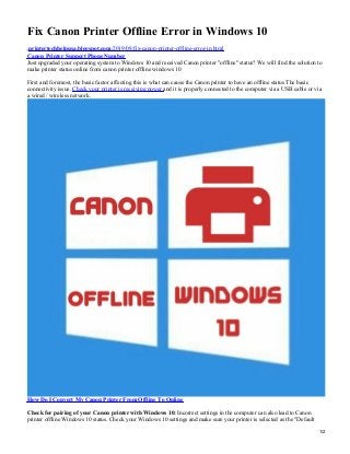 Fix Canon Printer Offline Error in Windows 10
printertechhelpusa.blogspot.com/2019/08/fix-canon-printer-offline-error-in.html
Canon Printer Support Phone Number
Just upgraded your operating system to Windows 10 and received Canon printer "offline" status? We will find the solution to
make printer status online from canon printer offline windows 10
First and foremost, the basic factor affecting this is what can cause the Canon printer to have an offline status The basic
connectivity issue. Check your printer is receiving power and it is properly connected to the computer via a USB cable or via
a wired / wireless network.
How Do I Convert My Canon Printer From Offline To Online
Check for pairing of your Canon printer with Windows 10: Incorrect settings in the computer can also lead to Canon
printer offline Windows 10 status. Check your Windows 10 settings and make sure your printer is selected as the "Default
1/2
 