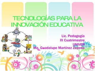 TECNOLOGÍAS PARA LA INNOVACIÓN EDUCATIVA Lic. Pedagogía IX Cuatrimestre UNIVER Ma. Guadalupe Martínez Zepeda 