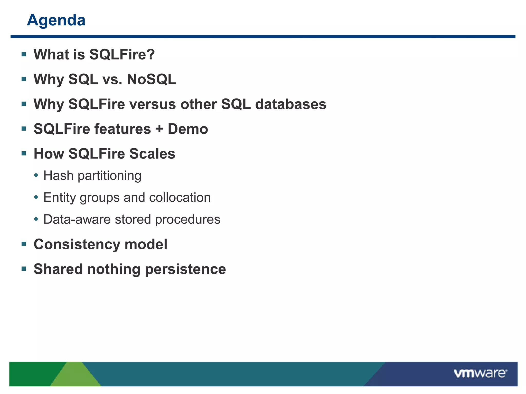 Agenda

 What is SQLFire?
 Why SQL vs. NoSQL
 Why SQLFire versus other SQL databases
 SQLFire features + Demo
 How SQLFire Scales
  • Hash partitioning
  • Entity groups and collocation
  • Data-aware stored procedures
 Consistency model
 Shared nothing persistence
 