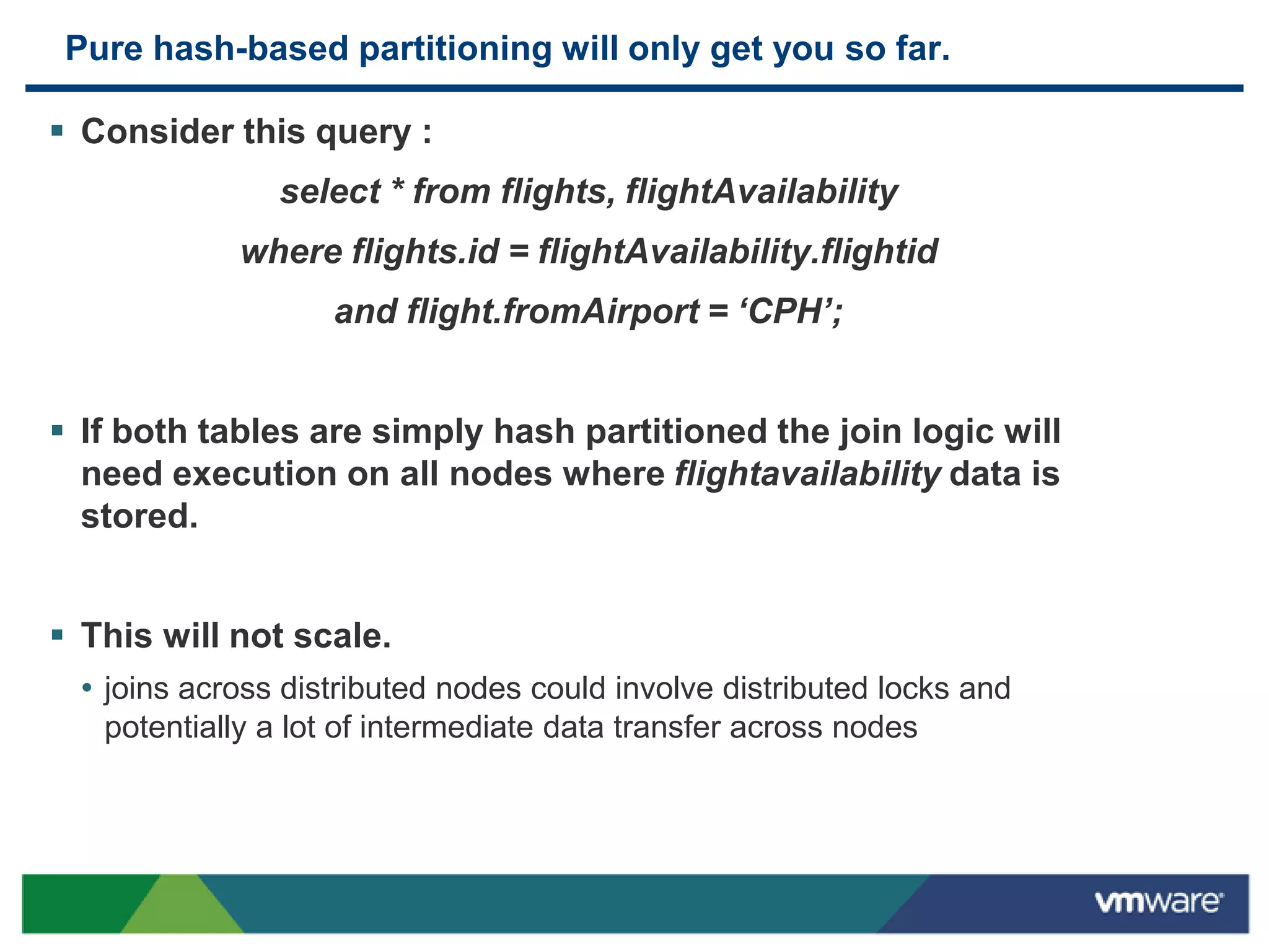 Pure hash-based partitioning will only get you so far.

 Consider this query :
                select * from flights, flightAvailability
             where flights.id = flightAvailability.flightid
                    and flight.fromAirport = ‘CPH’;


 If both tables are simply hash partitioned the join logic will
  need execution on all nodes where flightavailability data is
  stored.


 This will not scale.
  • joins across distributed nodes could involve distributed locks and
    potentially a lot of intermediate data transfer across nodes
 