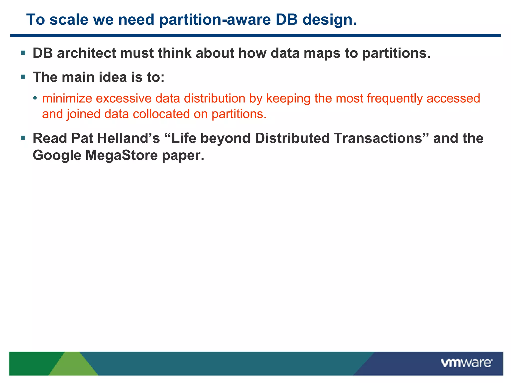 To scale we need partition-aware DB design.

 DB architect must think about how data maps to partitions.
 The main idea is to:
  • minimize excessive data distribution by keeping the most frequently accessed
   and joined data collocated on partitions.
 Read Pat Helland‟s “Life beyond Distributed Transactions” and the
  Google MegaStore paper.
 