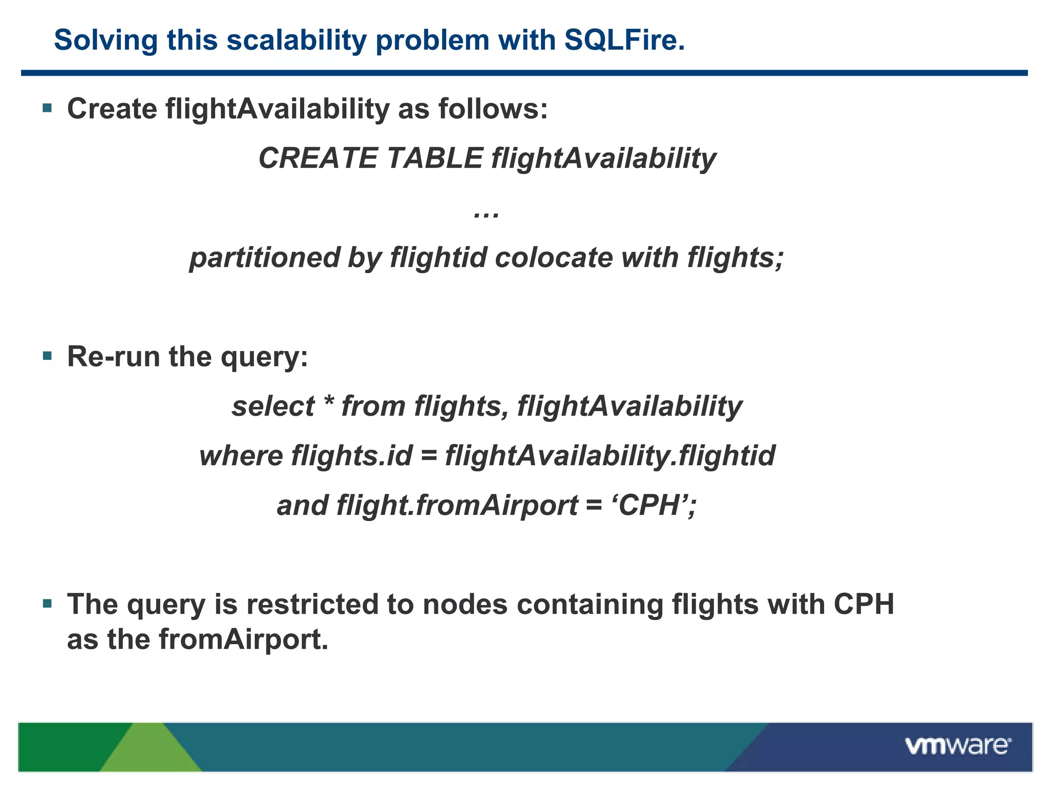 Solving this scalability problem with SQLFire.

 Create flightAvailability as follows:
                CREATE TABLE flightAvailability
                                 …
           partitioned by flightid colocate with flights;


 Re-run the query:
              select * from flights, flightAvailability
            where flights.id = flightAvailability.flightid
                  and flight.fromAirport = ‘CPH’;


 The query is restricted to nodes containing flights with CPH
  as the fromAirport.
 