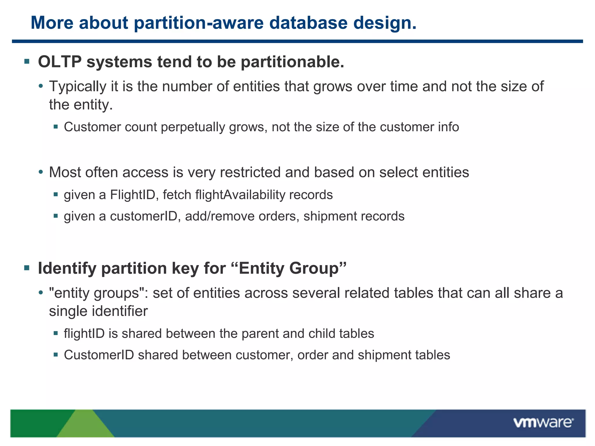 More about partition-aware database design.

 OLTP systems tend to be partitionable.
  • Typically it is the number of entities that grows over time and not the size of
    the entity.
     Customer count perpetually grows, not the size of the customer info


  • Most often access is very restricted and based on select entities
     given a FlightID, fetch flightAvailability records
     given a customerID, add/remove orders, shipment records



 Identify partition key for “Entity Group”
  • "entity groups": set of entities across several related tables that can all share a
    single identifier
     flightID is shared between the parent and child tables
     CustomerID shared between customer, order and shipment tables
 