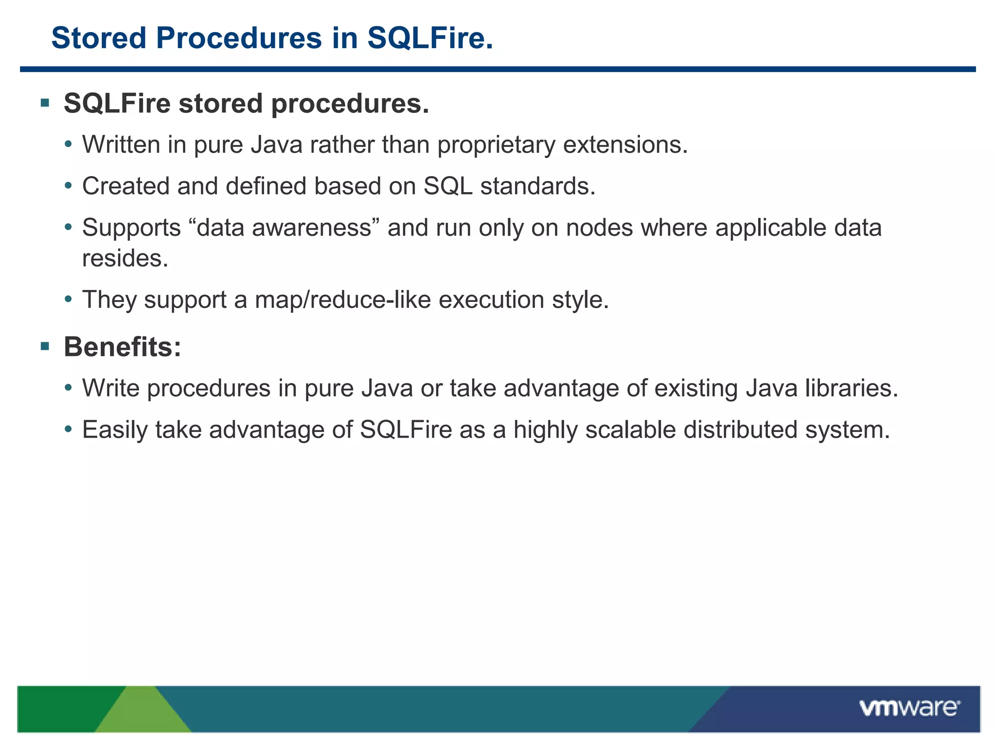 Stored Procedures in SQLFire.

 SQLFire stored procedures.
  • Written in pure Java rather than proprietary extensions.
  • Created and defined based on SQL standards.
  • Supports “data awareness” and run only on nodes where applicable data
   resides.
  • They support a map/reduce-like execution style.
 Benefits:
  • Write procedures in pure Java or take advantage of existing Java libraries.
  • Easily take advantage of SQLFire as a highly scalable distributed system.
 
