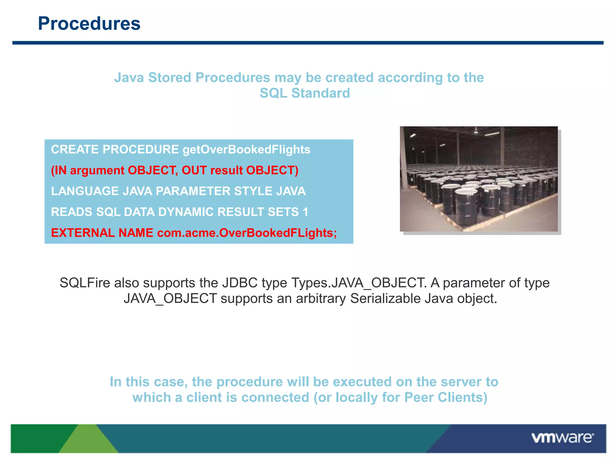 Procedures

          Java Stored Procedures may be created according to the
                               SQL Standard



 CREATE PROCEDURE getOverBookedFlights
 (IN argument OBJECT, OUT result OBJECT)
 LANGUAGE JAVA PARAMETER STYLE JAVA
 READS SQL DATA DYNAMIC RESULT SETS 1
 EXTERNAL NAME com.acme.OverBookedFLights;



  SQLFire also supports the JDBC type Types.JAVA_OBJECT. A parameter of type
            JAVA_OBJECT supports an arbitrary Serializable Java object.




          In this case, the procedure will be executed on the server to
              which a client is connected (or locally for Peer Clients)
 