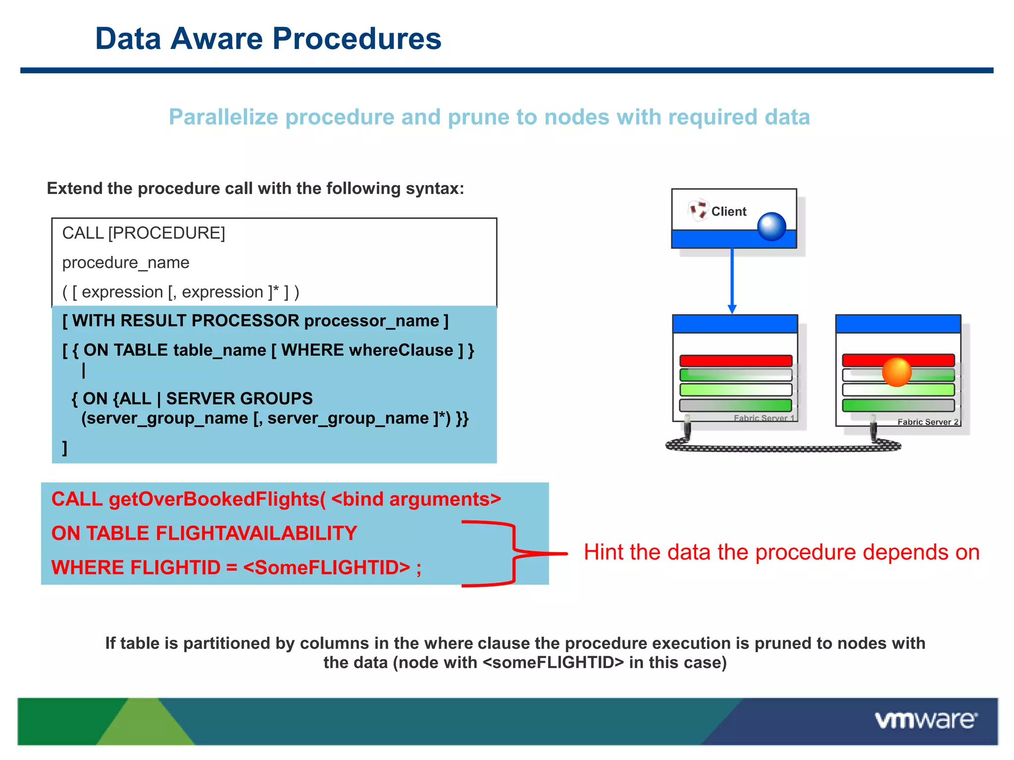 Data Aware Procedures

                Parallelize procedure and prune to nodes with required data


Extend the procedure call with the following syntax:
                                                                                    Client
 CALL [PROCEDURE]
 procedure_name
 ( [ expression [, expression ]* ] )
 [ WITH RESULT PROCESSOR processor_name ]
 [ { ON TABLE table_name [ WHERE whereClause ] }
     |
     { ON {ALL | SERVER GROUPS
       (server_group_name [, server_group_name ]*) }}                                  Fabric Server 1     Fabric Server 2


 ]


CALL getOverBookedFlights( <bind arguments>
ON TABLE FLIGHTAVAILABILITY
                                                                    Hint the data the procedure depends on
WHERE FLIGHTID = <SomeFLIGHTID> ;


         If table is partitioned by columns in the where clause the procedure execution is pruned to nodes with
                                       the data (node with <someFLIGHTID> in this case)
 