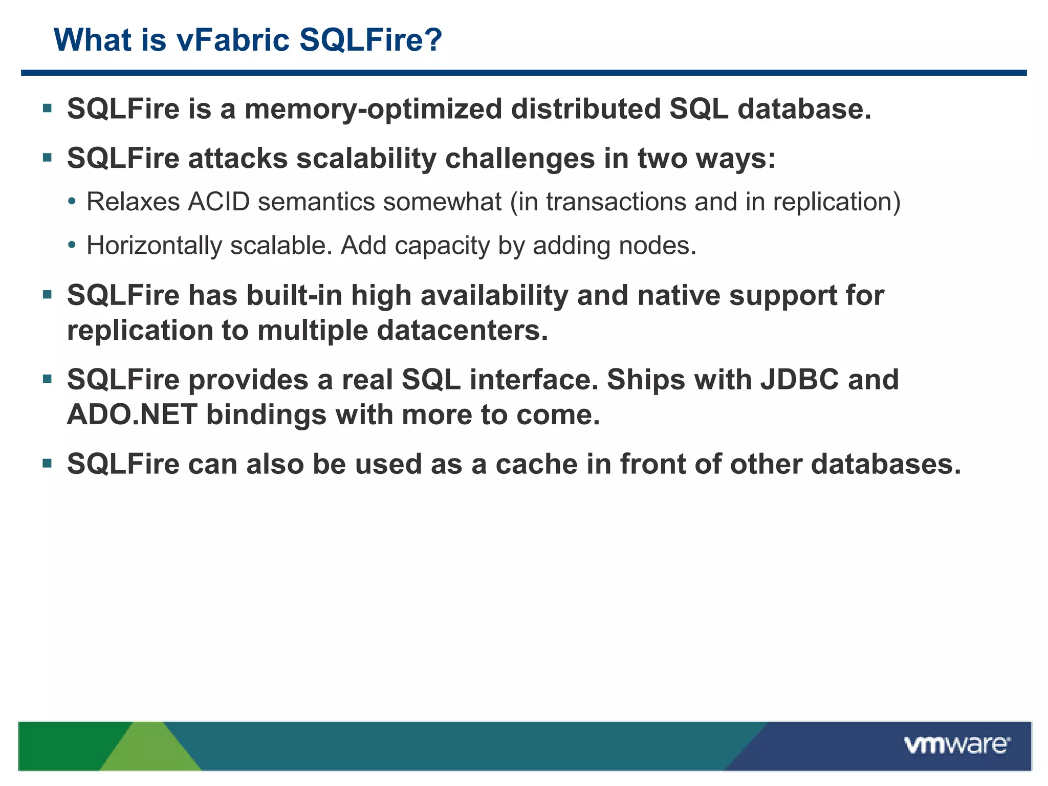 What is vFabric SQLFire?

 SQLFire is a memory-optimized distributed SQL database.
 SQLFire attacks scalability challenges in two ways:
  • Relaxes ACID semantics somewhat (in transactions and in replication)
  • Horizontally scalable. Add capacity by adding nodes.
 SQLFire has built-in high availability and native support for
  replication to multiple datacenters.
 SQLFire provides a real SQL interface. Ships with JDBC and
  ADO.NET bindings with more to come.
 SQLFire can also be used as a cache in front of other databases.
 