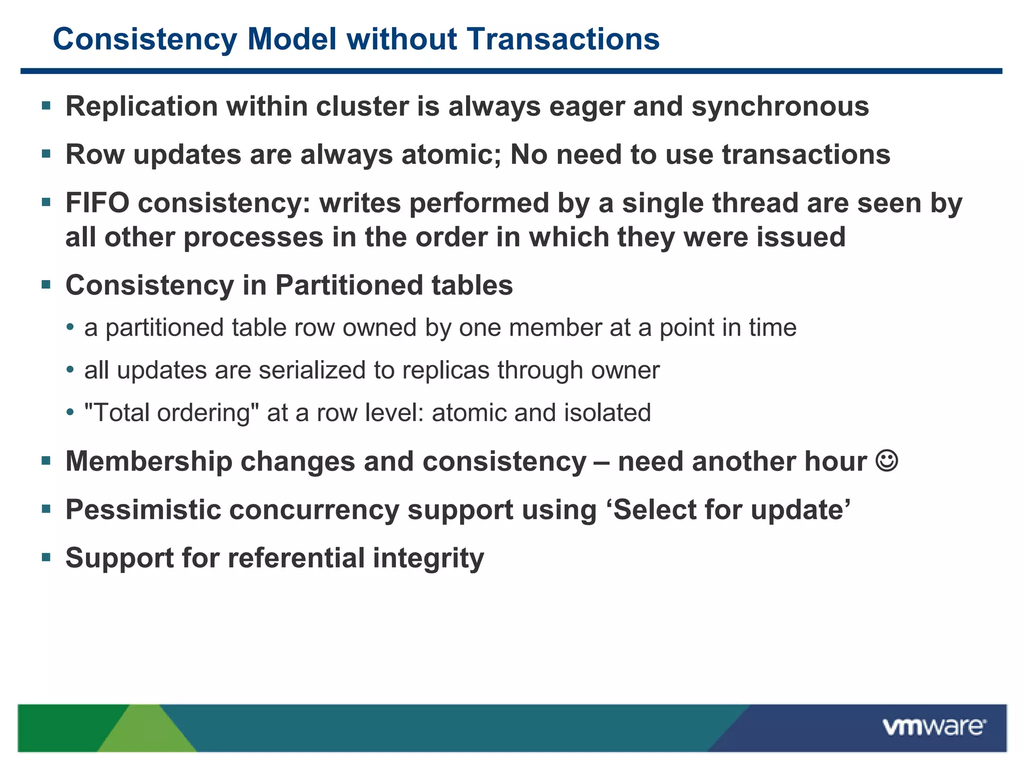 Consistency Model without Transactions

 Replication within cluster is always eager and synchronous
 Row updates are always atomic; No need to use transactions
 FIFO consistency: writes performed by a single thread are seen by
  all other processes in the order in which they were issued
 Consistency in Partitioned tables
  • a partitioned table row owned by one member at a point in time
  • all updates are serialized to replicas through owner
  • "Total ordering" at a row level: atomic and isolated
 Membership changes and consistency – need another hour 
 Pessimistic concurrency support using „Select for update‟
 Support for referential integrity
 