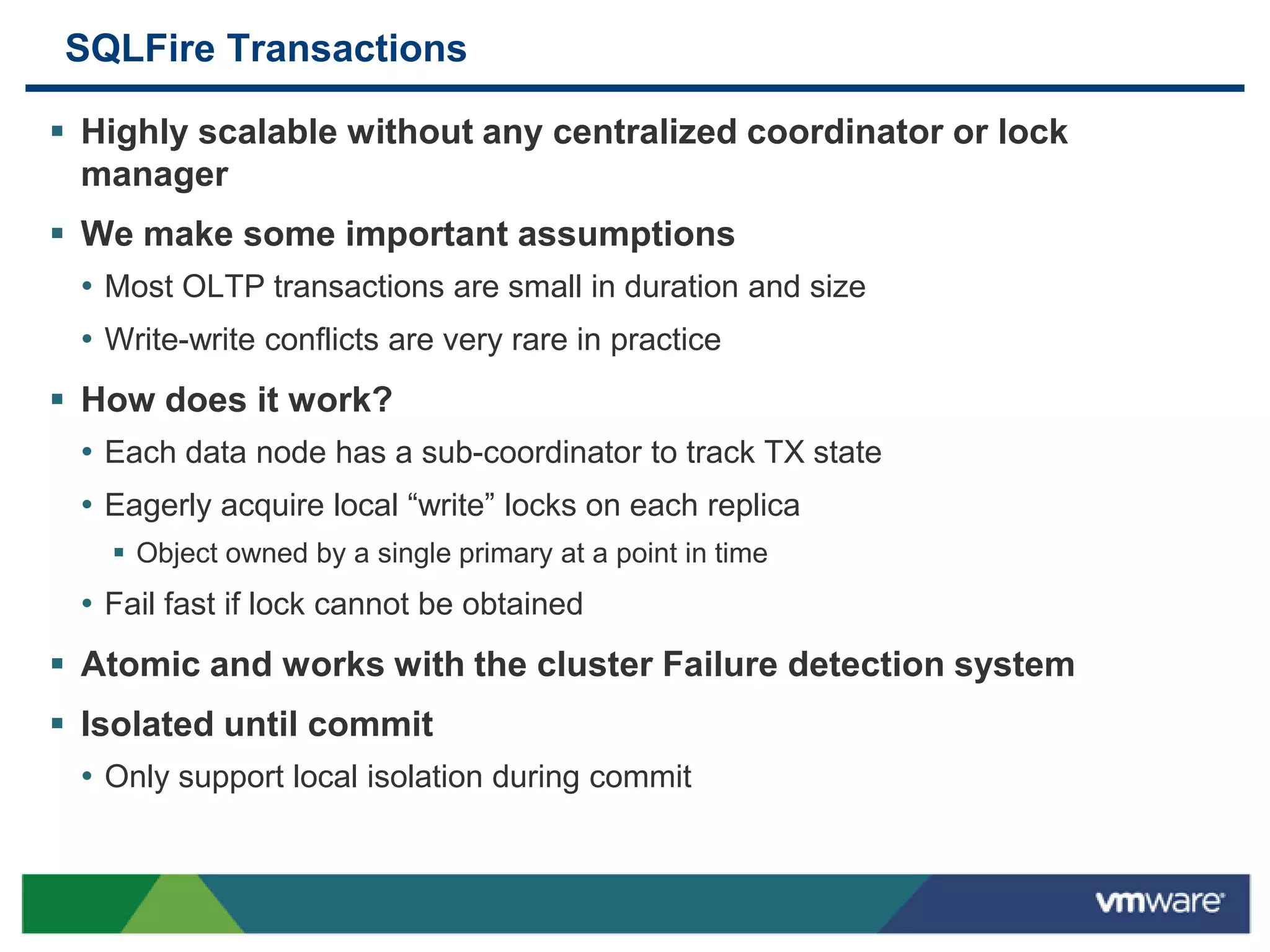 SQLFire Transactions

 Highly scalable without any centralized coordinator or lock
  manager
 We make some important assumptions
  • Most OLTP transactions are small in duration and size
  • Write-write conflicts are very rare in practice
 How does it work?
  • Each data node has a sub-coordinator to track TX state
  • Eagerly acquire local “write” locks on each replica
     Object owned by a single primary at a point in time
  • Fail fast if lock cannot be obtained
 Atomic and works with the cluster Failure detection system
 Isolated until commit
  • Only support local isolation during commit
 