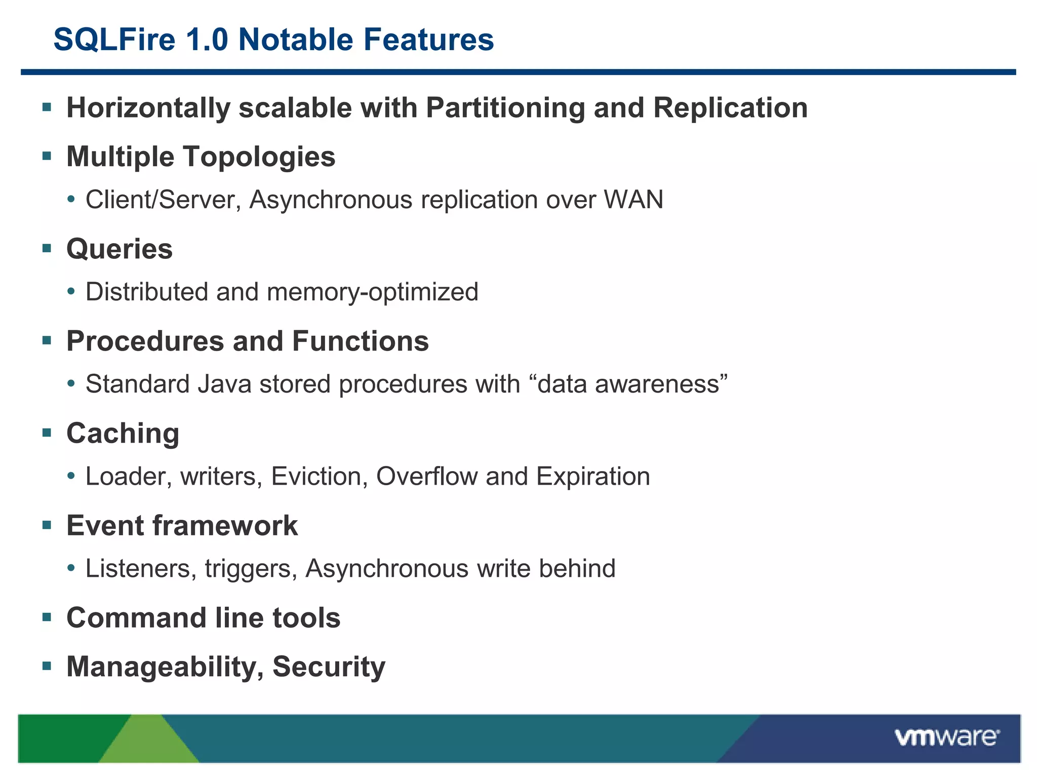 SQLFire 1.0 Notable Features

 Horizontally scalable with Partitioning and Replication
 Multiple Topologies
  • Client/Server, Asynchronous replication over WAN
 Queries
  • Distributed and memory-optimized
 Procedures and Functions
  • Standard Java stored procedures with “data awareness”
 Caching
  • Loader, writers, Eviction, Overflow and Expiration
 Event framework
  • Listeners, triggers, Asynchronous write behind
 Command line tools
 Manageability, Security
 
