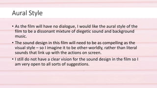 Aural Style
• As the film will have no dialogue, I would like the aural style of the
film to be a dissonant mixture of diegetic sound and background
music.
• The sound design in this film will need to be as compelling as the
visual style – so I imagine it to be other-worldly, rather than literal
sounds that link up with the actions on screen.
• I still do not have a clear vision for the sound design in the film so I
am very open to all sorts of suggestions.
 