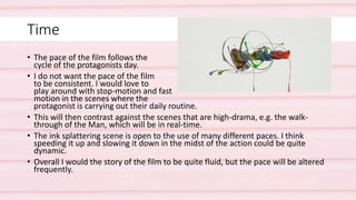 Time
• The pace of the film follows the
cycle of the protagonists day.
• I do not want the pace of the film
to be consistent. I would love to
play around with stop-motion and fast
motion in the scenes where the
protagonist is carrying out their daily routine.
• This will then contrast against the scenes that are high-drama, e.g. the walk-
through of the Man, which will be in real-time.
• The ink splattering scene is open to the use of many different paces. I think
speeding it up and slowing it down in the midst of the action could be quite
dynamic.
• Overall I would the story of the film to be quite fluid, but the pace will be altered
frequently.
 
