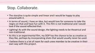 Stop. Collaborate.
• The storyline is quite simple and linear and I would be happy to play
around with it.
• In terms of sound, I have an idea, but would love for someone to take the
reigns on that and have fun with it. This film is not traditional and I would
love if the sound reflected that.
• Lighting! As with the sound design, the lighting needs to be theatrical and
non-traditional.
• As this is an experimental film, my DOP has the chance to be as creative as
they like, perhaps by incorporating shots that would usually never be used.
• I believe there is a lot of room for each crew member to be creative in their
own way with this project.
 