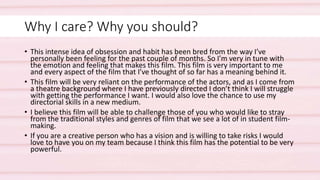Why I care? Why you should?
• This intense idea of obsession and habit has been bred from the way I’ve
personally been feeling for the past couple of months. So I’m very in tune with
the emotion and feeling that makes this film. This film is very important to me
and every aspect of the film that I’ve thought of so far has a meaning behind it.
• This film will be very reliant on the performance of the actors, and as I come from
a theatre background where I have previously directed I don’t think I will struggle
with getting the performance I want. I would also love the chance to use my
directorial skills in a new medium.
• I believe this film will be able to challenge those of you who would like to stray
from the traditional styles and genres of film that we see a lot of in student film-
making.
• If you are a creative person who has a vision and is willing to take risks I would
love to have you on my team because I think this film has the potential to be very
powerful.
 