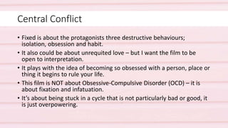 Central Conflict
• Fixed is about the protagonists three destructive behaviours;
isolation, obsession and habit.
• It also could be about unrequited love – but I want the film to be
open to interpretation.
• It plays with the idea of becoming so obsessed with a person, place or
thing it begins to rule your life.
• This film is NOT about Obsessive-Compulsive Disorder (OCD) – it is
about fixation and infatuation.
• It’s about being stuck in a cycle that is not particularly bad or good, it
is just overpowering.
 