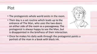 Plot
• The protagonists whole world exists in the room.
• Their day is a set routine which leads up to the
entrance of The Man, who uses the two doors
on either side of the room as a passageway. The
protagonist is always happy to see the Man, but
is disappointed in the briefness of their interaction.
• Once he makes his daily walk-through the protagonist paints a
portrait of the man in a book with black ink.
 