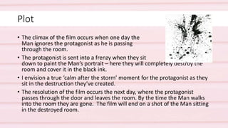 Plot
• The climax of the film occurs when one day the
Man ignores the protagonist as he is passing
through the room.
• The protagonist is sent into a frenzy when they sit
down to paint the Man’s portrait – here they will completely destroy the
room and cover it in the black ink.
• I envision a true ‘calm after the storm’ moment for the protagonist as they
sit in the destruction they’ve created.
• The resolution of the film occurs the next day, where the protagonist
passes through the door and leaves the room. By the time the Man walks
into the room they are gone. The film will end on a shot of the Man sitting
in the destroyed room.
 