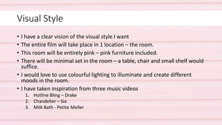 Visual Style
• I have a clear vision of the visual style I want
• The entire film will take place in 1 location – the room.
• This room will be entirely pink – pink furniture included.
• There will be minimal set in the room – a table, chair and small shelf would
suffice.
• I would love to use colourful lighting to illuminate and create different
moods in the room.
• I have taken inspiration from three music videos
1. Hotline Bling – Drake
2. Chandelier – Sia
3. Milk Bath - Petite Meller
 