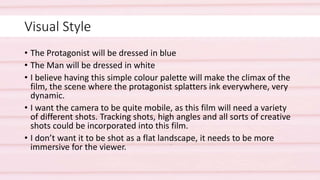 Visual Style
• The Protagonist will be dressed in blue
• The Man will be dressed in white
• I believe having this simple colour palette will make the climax of the
film, the scene where the protagonist splatters ink everywhere, very
dynamic.
• I want the camera to be quite mobile, as this film will need a variety
of different shots. Tracking shots, high angles and all sorts of creative
shots could be incorporated into this film.
• I don’t want it to be shot as a flat landscape, it needs to be more
immersive for the viewer.
 
