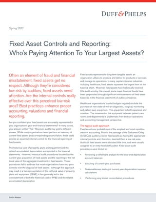 Fixed Asset Controls and Reporting:
Who's Paying Attention To Your Largest Assets?
Often an element of fraud and financial
misstatement, fixed assets get no
respect. Although they’re considered
low risk by auditors, fixed assets need
attention. Are the internal controls really
effective over this perceived low-risk
area? Best practices enhance proper
accounting, valuations and financial
reporting.
Are you confident your fixed assets are accurately represented in
your organization’s year-end financial statements? In many cases,
your answer will be “Yes.” However, audits may yield a different
answer. While many organizations never perform an inventory of
current fixed assets and corresponding reconciliation, these tasks
provide an essential internal control for the financial reporting of
fixed assets.
The historical cost of property, plant, and equipment and the
related accumulated depreciation are reported in the financial
statements. However, historical audit procedures focused on the
current-year acquisition of fixed assets and the reporting of the net
book value of the aggregate investment in fixed assets. These
procedures fail to address that most organizations have very poor
controls over the disposal of fixed assets. Although this approach
may result in a fair representation of the net book value of property,
plant and equipment (PP&E), it has generally led to the
overstatement of both the historical cost of PP&E and the related
accumulated depreciation.
Fixed assets represent the long-term tangible assets an
organization utilizes to produce and deliver its products or services
and manage its operations. In many capital-intensive industries
including healthcare, fixed assets represent the largest item on the
balance sheet. However, fixed assets have historically received
little audit scrutiny. As a result, some major financial frauds have
been perpetrated through significant misstatements of fixed asset
balances in the financial statements of public companies.
Healthcare organizations’ capital budgets regularly include the
purchase of new state-of-the-art diagnostic, surgical, monitoring
and patient care equipment. This equipment is both expensive and
movable. The movement of the equipment between patient care
rooms and departments is problematic from both an operations
and accounting management perspective.
The typical audit approach
Fixed assets are probably one of the simplest and most repetitive
areas of accounting. Prior to the passage of the Sarbanes-Oxley
Act (SOX), auditors viewed fixed assets as having the appropriate
internal controls and, therefore, deemed them a low-risk area.
Audits of fixed assets were allocated little time, and were usually
assigned to an entry-level staff auditor. Fixed asset audit
procedures were limited to:
•	 Reviewing a rollforward analysis for the cost and depreciation
account balances
•	 Vouching of current-year purchases
•	 Reasonableness testing of current-year depreciation expense
calculations
•	 Performing very limited reconciliation procedures
Duff & Phelps	
Spring 2017
 