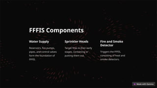 FFFIS Components
Water Supply
Reservoirs, fire pumps,
pipes, and control valves
form the foundation of
FFFIS.
Sprinkler Heads
Target fires in their early
stages, containing or
putting them out.
Fire and Smoke
Detector
Triggers the FFFIS,
consisting of heat and
smoke detectors.
 
