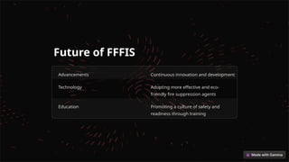 Future of FFFIS
Advancements Continuous innovation and development
Technology Adopting more effective and eco-
friendly fire suppression agents
Education Promoting a culture of safety and
readiness through training
 