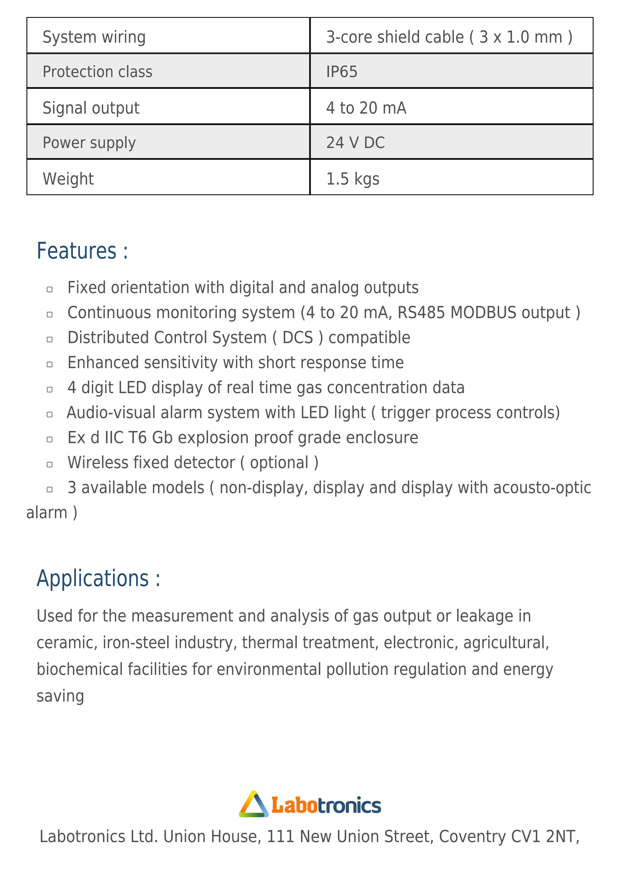 System wiring 3-core shield cable ( 3 x 1.0 mm )
Protection class IP65
Signal output 4 to 20 mA
Power supply 24 V DC
Weight 1.5 kgs
Features :
Fixed orientation with digital and analog outputs

Continuous monitoring system (4 to 20 mA, RS485 MODBUS output )

Distributed Control System ( DCS ) compatible

Enhanced sensitivity with short response time

4 digit LED display of real time gas concentration data

Audio-visual alarm system with LED light ( trigger process controls)

Ex d IIC T6 Gb explosion proof grade enclosure

Wireless fixed detector ( optional )

3 available models ( non-display, display and display with acousto-optic
alarm )

Applications :
Used for the measurement and analysis of gas output or leakage in
ceramic, iron-steel industry, thermal treatment, electronic, agricultural,
biochemical facilities for environmental pollution regulation and energy
saving
Labotronics Ltd. Union House, 111 New Union Street, Coventry CV1 2NT,
 