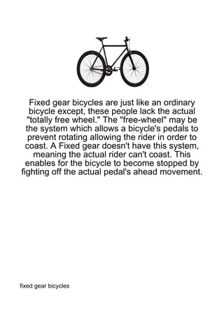 Fixed gear bicycles are just like an ordinary
   bicycle except, these people lack the actual
  "totally free wheel." The "free-wheel" may be
  the system which allows a bicycle's pedals to
   prevent rotating allowing the rider in order to
  coast. A Fixed gear doesn't have this system,
    meaning the actual rider can't coast. This
  enables for the bicycle to become stopped by
fighting off the actual pedal's ahead movement.




fixed gear bicycles
 