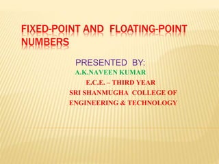 FIXED-POINT AND FLOATING-POINT
NUMBERS
PRESENTED BY:
A.K.NAVEEN KUMAR
E.C.E. – THIRD YEAR
SRI SHANMUGHA COLLEGE OF
ENGINEERING & TECHNOLOGY
 