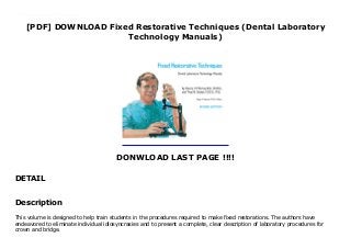 [PDF] DOWNLOAD Fixed Restorative Techniques (Dental Laboratory
Technology Manuals)
DONWLOAD LAST PAGE !!!!
DETAIL
Get now : https://msc.realfiedbook.com/?book=0807842508 PDF Fixed Restorative Techniques (Dental Laboratory Technology Manuals) read Online This volume is designed to help train students in the procedures required to make fixed restorations. The authors have endeavored to eliminate individual idiosyncrasies and to present a complete, clear description of laboratory procedures for crown and bridge.
Description
This volume is designed to help train students in the procedures required to make fixed restorations. The authors have
endeavored to eliminate individual idiosyncrasies and to present a complete, clear description of laboratory procedures for
crown and bridge.
 