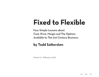 Fixed to Flexible
Four Simple Lessons about
Cost, Price, Margin and The Options
Available to The 21st Century Business.

by Todd Sattersten


Version 1.0 - February 2, 2010




                                          1/37
 