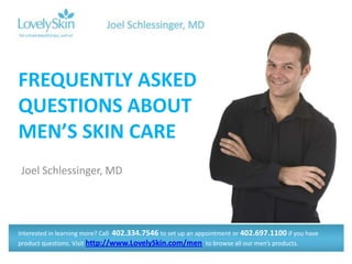 FREQUENTLY ASKED
QUESTIONS ABOUT
MEN’S SKIN CARE
Joel Schlessinger, MD




Interested in learning more? Call 402.334.7546 to set up an appointment or 402.697.1100 if you have
product questions. Visit http://www.LovelySkin.com/men to browse all our men’s products.
 