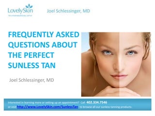 FREQUENTLY ASKED
QUESTIONS ABOUT
THE PERFECT
SUNLESS TAN
Joel Schlessinger, MD



Interested in learning more or setting up an appointment? Call 402.334.7546
or visit http://www.LovelySkin.com/SunlessTan to browse all our sunless tanning products.
 