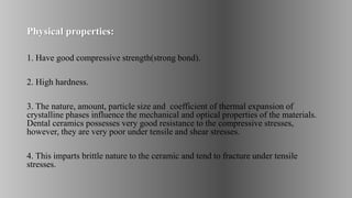Physical properties:
1. Have good compressive strength(strong bond).
2. High hardness.
3. The nature, amount, particle size and coefficient of thermal expansion of
crystalline phases influence the mechanical and optical properties of the materials.
Dental ceramics possesses very good resistance to the compressive stresses,
however, they are very poor under tensile and shear stresses.
4. This imparts brittle nature to the ceramic and tend to fracture under tensile
stresses.
 
