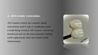 2. All-Ceramic restoration:
All-Ceramic crowns are cosmetic dental
restorations used to cap or completely cover
a tooth being restored. All-Ceramic crowns are
translucent and are the most naturally looking
tooth replacement. does not contain metal
substructures.
 