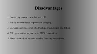 Disadvantages
1. Sensitivity may occur to hot and cold.
2. Brittle material leads to porcelain chipping.
3. Bacteria can be accomplished with poor adaptation and fitting.
4. Allergic reaction may occur to MCR restorations.
5. Fixed restorations more expensive than any restorations.
 