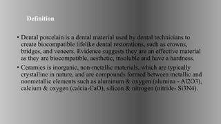 Definition
• Dental porcelain is a dental material used by dental technicians to
create biocompatible lifelike dental restorations, such as crowns,
bridges, and veneers. Evidence suggests they are an effective material
as they are biocompatible, aesthetic, insoluble and have a hardness.
• Ceramics is inorganic, non-metallic materials, which are typically
crystalline in nature, and are compounds formed between metallic and
nonmetallic elements such as aluminum & oxygen (alumina - Al2O3),
calcium & oxygen (calcia-CaO), silicon & nitrogen (nitride- Si3N4).
 