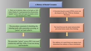 1. Their use in dentistry dates as far back as 1889
when Charles H. Land patented the all-porcelain
“jacket” crown. This new type of ceramic crown
was introduced in 1900s.
The procedure consisted of rebuilding the
missing tooth with a porcelain covering, or
“jacket” as Land called it.
The porcelain “jacket” crown (PJC) was used
extensively until the 1950s. It was not strong
and breakable.
2. Porcelain-fused-to-metal (PFM) crown was
developed in the late 1950s by Abraham
Weinstein.
The bond between the metal and porcelain
prevented stress cracks from forming.
The addition of a metal block-out opaque layer
diminished the esthetics of these restorations.
A History of Dental Ceramics
 