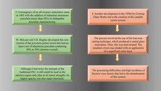 The process involved the use of the lost-wax
casting technique, which produced a casted glass
restoration. Then, this was heat-treated. The
resultant crown was shaded with an application
of a superficial color layer.
The processing difficulties and high incidence of
fracture were factors that led to the abandonment
of this system.
4. Another development in the 1950s by Corning
Glass Works led to the creation of the castable
crown system.
Although it had twice the strength of the
traditional PJC, it still could be used in the
anterior region only (due to its lower strength). Its
higher opacity was also major drawback.
W. McLean and T.H. Hughes developed this new
version of the porcelain jacket crown that had an
inner core of aluminous porcelain containing
40% to 50% alumina crystals.
3. A resurgence of an all-ceramic restoration came
in 1965 with the addition of industrial aluminous
porcelain (more than 50%) to feldspathic
porcelain manufacturing.
 