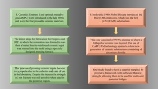 This core consisted of 99.9% alumina to which a
feldspathic ceramic was layered. The use of
CAD/CAM technology spurred a whole new
generation of ceramic substructures consisting of
zirconium dioxide.
One study found to have a superior marginal fit
provide a framework with sufficient flexural
strength, allowing them to be used for multi-unit
posterior bridges.
6. In the mid 1990s Nobel Biocare introduced the
Procer AllCeram core, which was the first
(CAD/CAM) substructure.
This process of pressing ceramic ingots became
very popular due to the esthetics and ease of use
in the laboratory. Despite the increase in strength
of, but fracture was still possible when used in
the posterior region.
The initial steps for fabrication for Empress and
OPC in which the restoration was formed in wax
then a heated leucite-reinforced ceramic ingot
was pressed into the mold using a specially
designed pressing furnace.
5. Ceramics Empress I and optimal pressable
glass (OPC) were introduced in the late 1980s
and were the first pressable ceramic materials.
 