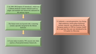 8. Authentic, a second-generation, low-fusing,
high-expansion, leucite glass-reinforced
ceramic material, was introduced into the
European market in 1998 by Ceramay GmbH
& Co and later that year was introduced to the
US market by Microstar.
A 5-year study revealed a 70% success rate when
used as a fixed partial denture framework.
The frame-work was layered with a veneering
ceramic specially designed for the lithium
disilicate.
7. In 1998 IPS Empress II introduced , which was
a lithium disilicate ceramic material used as a
single- and multiple-unit framework indicated for
the anterior region.
 