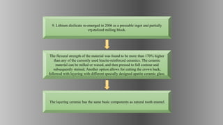 The flexural strength of the material was found to be more than 170% higher
than any of the currently used leucite-reinforced ceramics. The ceramic
material can be milled or waxed, and then pressed to full contour and
subsequently stained. Another option allows for cutting the crown back,
followed with layering with different specially designed apatite ceramic glass.
9. Lithium disilicate re-emerged in 2006 as a pressable ingot and partially
crystalized milling block.
The layering ceramic has the same basic components as natural tooth enamel.
 